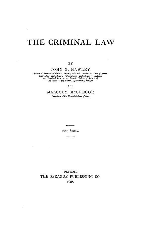 handle is hein.beal/imiala0001 and id is 1 raw text is: ï»¿THE CRIMINAL LAW
BY
JOHN G. HAWLEY
Editor of American Criminal Reports, vols. 1-3; Author of Law of Arrest
Inter-State Extradition, International Extradition; Lecturer
on Criminal Law in the Detroit College of Law and
Attorney for the Police Department of Detroit
AND
MALCOLM McGREGOR
Secretary of the Detroit College ofLaw
Fifth Edition
DETROIT
THE SPRAGUE PUBLISHING CO.
1908



