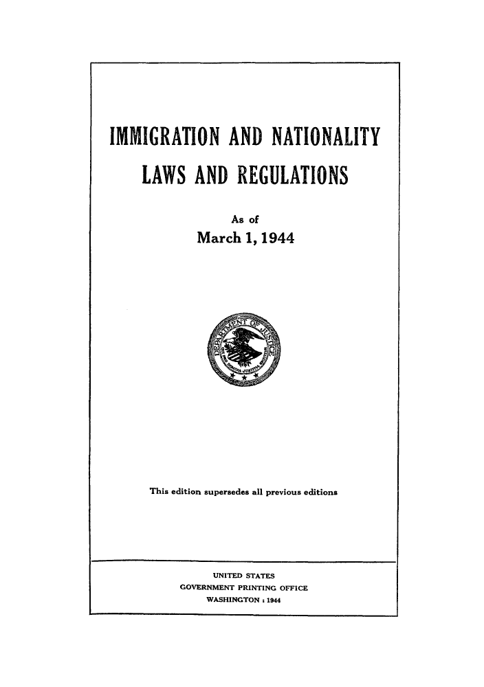 handle is hein.beal/imnatreg0001 and id is 1 raw text is: IMMIGRATION AND NATIONALITY
LAWS AND REGULATIONS
As of
March 1, 1944

This edition supersedes all previous editions

UNITED STATES
GOVERNMENT PRINTING OFFICE
WASHINGTON : 1944


