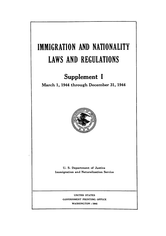 handle is hein.beal/imnatreg0002 and id is 1 raw text is: IMMIGRATION AND NATIONALITY
LAWS AND REGULATIONS
Supplement I
March 1, 1944 through December 31, 1944

U. S. Department of Justice
Immigration and Naturalization Service

UNITED STATES
GOVERNMENT PRINTING OFFICE
WASHINGTON: 1945


