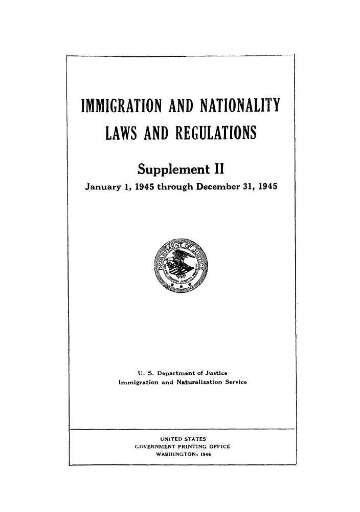 handle is hein.beal/imnatreg0003 and id is 1 raw text is: IMMIGRATION AND NATIONALITY
LAWS AND REGULATIONS
Supplement 11
January 1, 1945 through December 31, 1945
U. S. Department of Justice
Immigration and Naturalization Service

UNITED STATES
GOVERNMENT PRINTING OFFICE
WASHINGTONt 1946


