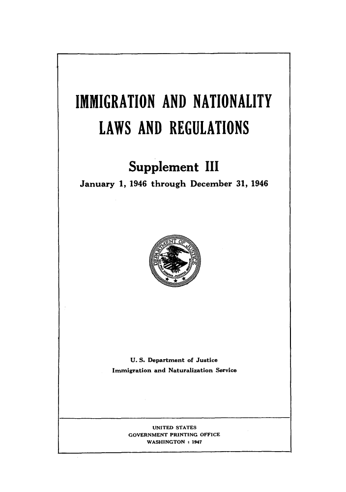 handle is hein.beal/imnatreg0004 and id is 1 raw text is: IMMIGRATION AND NATIONALITY
LAWS AND REGULATIONS
Supplement III
January 1, 1946 through December 31, 1946

U. S. Department of Justice
Immigration and Naturalization Service

UNITED STATES
GOVERNMENT PRINTING OFFICE
WASHINGTON : 1947


