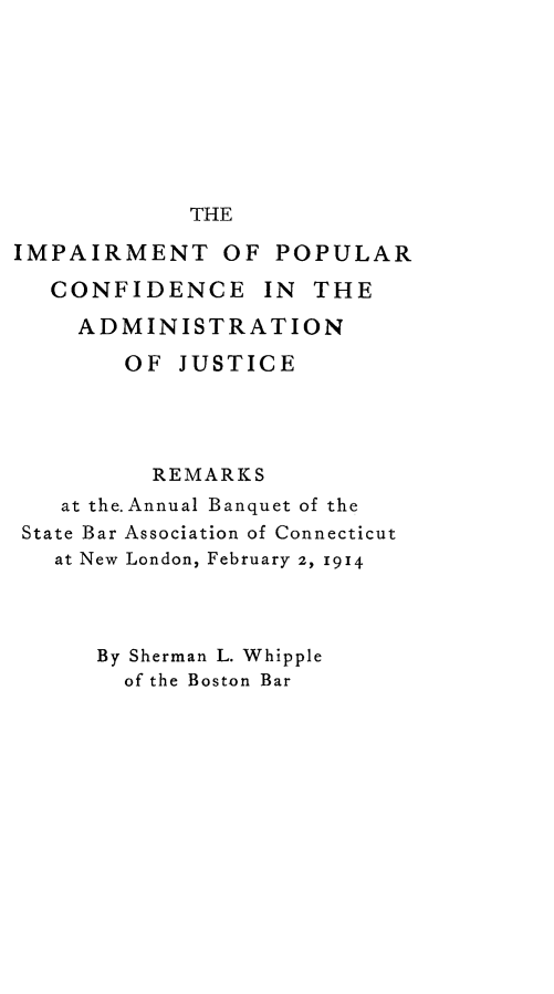 handle is hein.beal/impcajr0001 and id is 1 raw text is: THE

IMPAIRMENT OF POPULAR
CONFIDENCE IN THE
ADMINISTRATION
OF JUSTICE
REMARKS
at the. Annual Banquet of the
State Bar Association of Connecticut
at New London, February 2, 1914
By Sherman L. Whipple
of the Boston Bar



