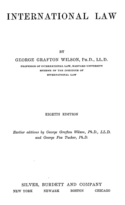 handle is hein.beal/inationl0001 and id is 1 raw text is: 



INTERNATIONAL LAW







                      BY

    GEORGE  GRAFTON   WILSON,  PH.D., LL.D.
      PROFESSOR OF INTERNATIONAL LAW, HARVARD UNIVERSITY
              MEMBER OF THE INSTITUTE OF
                 INTERNATIONAL LAW


             EIGHTH EDITION



Earlier editions by George Grafton Wilson, Ph.D., LL.D.
         and George Fox Tucker, Ph.D.











    SILVER, BURDETT   AND  COMPANY
NEW YORK     NEWARK     BOSTON    CHICAGO


