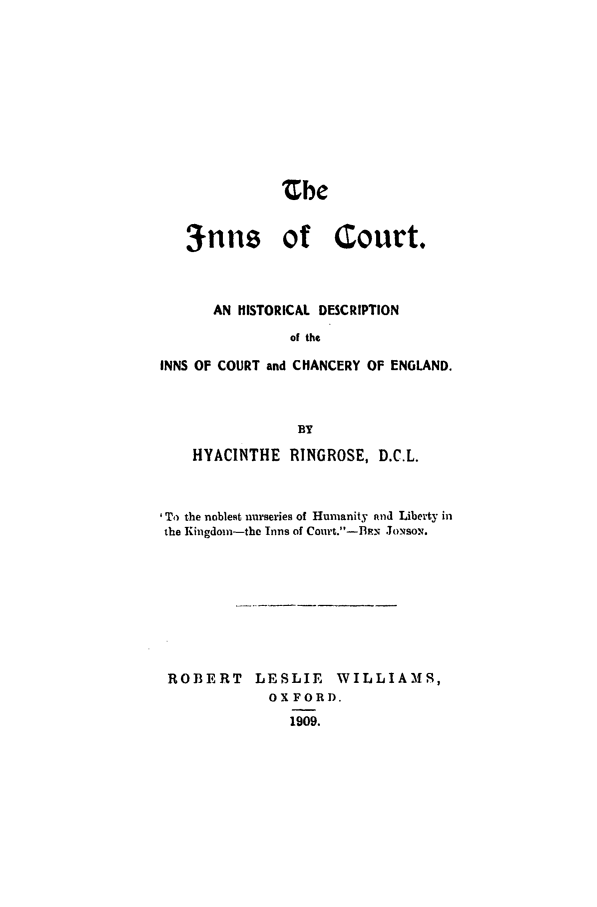 handle is hein.beal/incrtden0001 and id is 1 raw text is: Zbe
3nns of Court.
AN HISTORICAL DESCRIPTION
of the
INNS OF COURT and CHANCERY OF ENGLAND.
BY
HYACINTHE RINGROSE, D.C.L.
'To the noblest nurseries of Humanity and Liberty in
the Kingdom-the Inns of Court.-B.. Josox.
ROBERT LESLIE WILLIAMS,
OXFORD.
1909.


