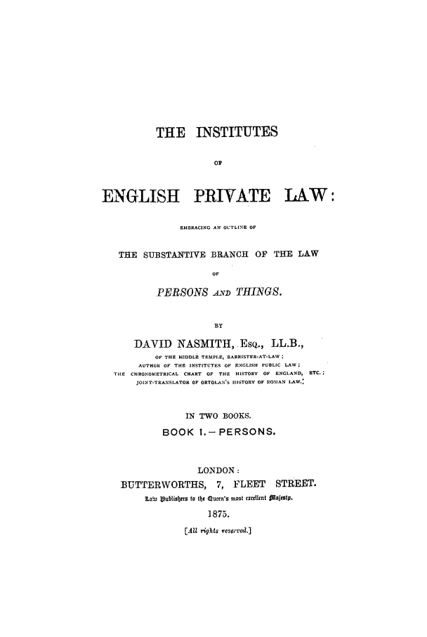 handle is hein.beal/inengpr0001 and id is 1 raw text is: THE INSTITUTES
0
ENGLISH PRIVATE LAW:
EMBRACING AN OUTLINE OF
THE SUBSTANTIVE BRANCH OF THE LAW
OF
PERSONS AYD THINGS.
BY
DAVID NASMITH, EsQ., LL.B.,
OF THE MIDDLE TEMPLE, BARRISTER-AT-LAW
AUTHOR OF THE INSTITUTES OF ENGLISH PUBLIC LAW;
THE CHRONOMETRICAL CHART OF THE HISTORY OF ENGLAND, ETC.;
JOINT-TRANSLATOR OF ORTOLAN'S IIISTORY OF ROMAN LAW.:
IN TWO BOOKS.
BOOK 1.-PERSONS.
LONDON:
BUTTERWORTHS, 7, FLEET STREET.
ILabi 3.ubOiRb to tbt Quetn's most actlet faajetp.
1875.
[All rights reserved.]


