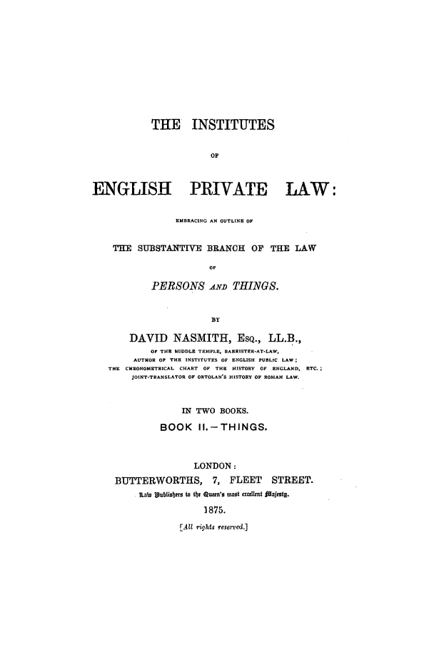 handle is hein.beal/inengpr0002 and id is 1 raw text is: THE INSTITUTES
OF
ENGLISH PRIVATE LAW:
EMBRACING AN OUTLINE OF
THE SUBSTANTWE BRANCH OF THE LAW
OF
PERSONS .AN.D THINGS.
BY
DAVID NASMITH, ESQ., LL.B.,
OF TIE MIDDLE TEMPLE, BARRISTER-AT-LAW,
AUTHOR OF THE INSTITUTES OF ENGLISH PUBLIC LAW:
THE CHRONOMETRICAL CHART OF THE HISTORY OF ENGLAND, ETC.;
JOINT-TRANSLATOR OF ORTOLAN'S HISTORY OF ROMAN LAW.
IN TWO BOOKS.
BOOK      II.-THINGS.
LONDON:
BUTTERWORTHS, 7, FLEET STREET.
ILabI loublisblr to  875. Qutm'o mot cxmgtnt fajets.
1875.

EA1 r'ights reserved.]


