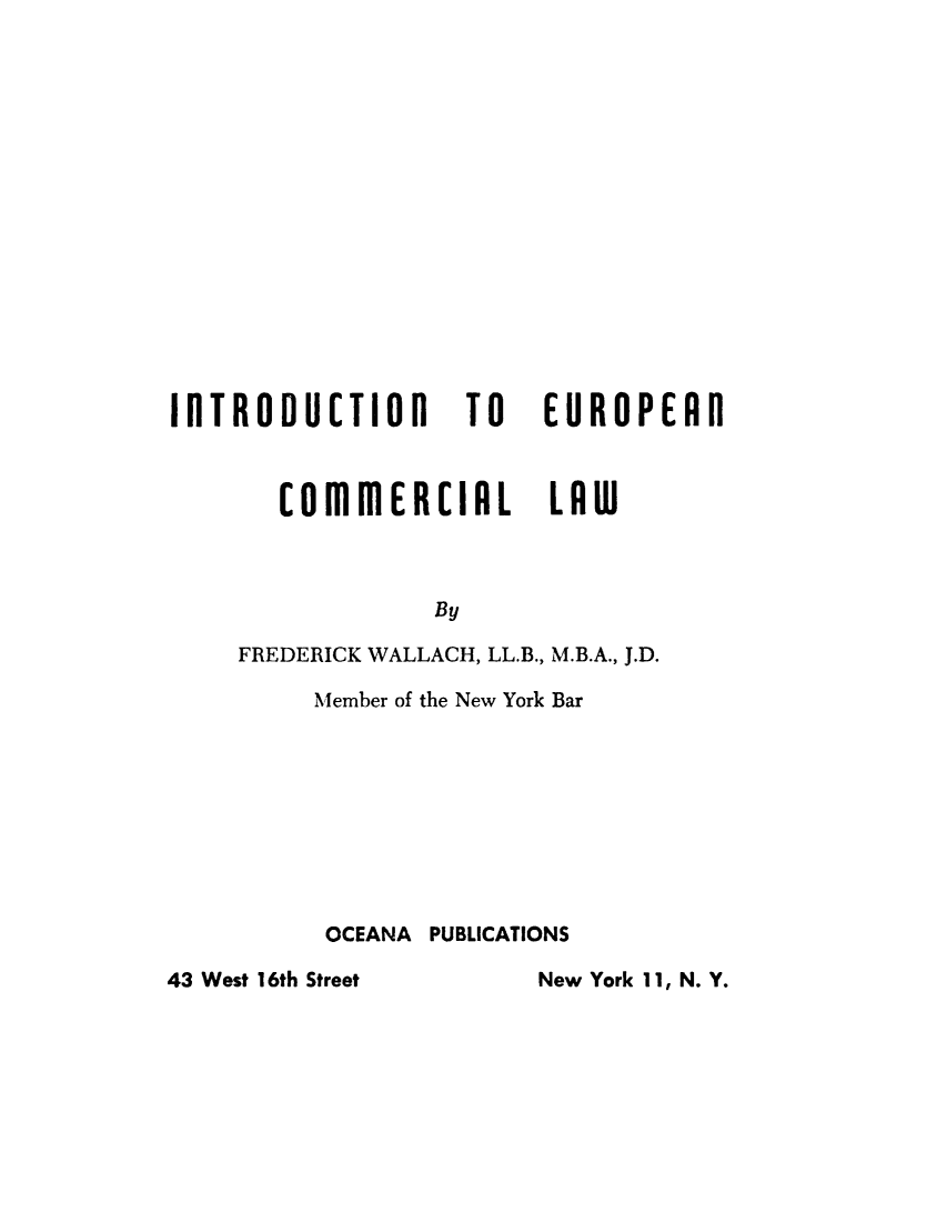 handle is hein.beal/ineuroc0001 and id is 1 raw text is: 
















ilTRODUCTIOl  TO


EUROPEAD


       COmmERCIAL        LAW



                 By

     FREDERICK WALLACH, LL.B., M.B.A., J.D.

         Member of the New York Bar









         OCEANA PUBLICATIONS

43 West 16th Street     New York 11, N. Y.



