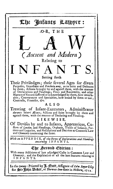 handle is hein.beal/inflwyr0001 and id is 1 raw text is: 5:4je t3pfans JPauwcr:
,OR, THE
LAW
( Ancient and Modern)
Relating to
INFANTS.
Setting forth
Their Priviledges; their feveral Ages for divers
Purpoles, Guardians and Prochein amy, as to Suits and Defences
by them; Aftions brought by and againft them, with the manner
of Declarations and Pleadings; Fines and Recoveries, and other
Matters of Record fuffered or acknowledged by them, how reverfa-
able; Conveyances and Specialties, how bound by them or not
Contrafts, Promifes, &c.
ALSO
Treating of Infant-Executors, Adminiffrator
durante minori &tare; Actions and Suits brou ht by them and
againft them, with the manner of Declaring andPleading.
L I K E W I S E,
Of Devifes by and to Infants, Apprentices, Cu-
itom of London, and Pleadings, Orphans, Tryals of Infancy, Por-
tions and Legacies, and Refolutions and Dec rees at Common Law
and Chancery concerning the fame.
With an A P P E N D I X, of the Forms of Declarations and Pleadings
concerning IN FANT S.
Zole iAccanb ebition:
With many Additions of iare adjudged Cafes in Common Law and
Chancery; and the Explication of all the late Statutes relating to
I N F A N T S.
In the savoy: Printed by   l Autt, Affignee of Edw. SayerEfy
for Dtfjoljn IZalter, at Thavoss-In-Gats in Holborn, Yr .


