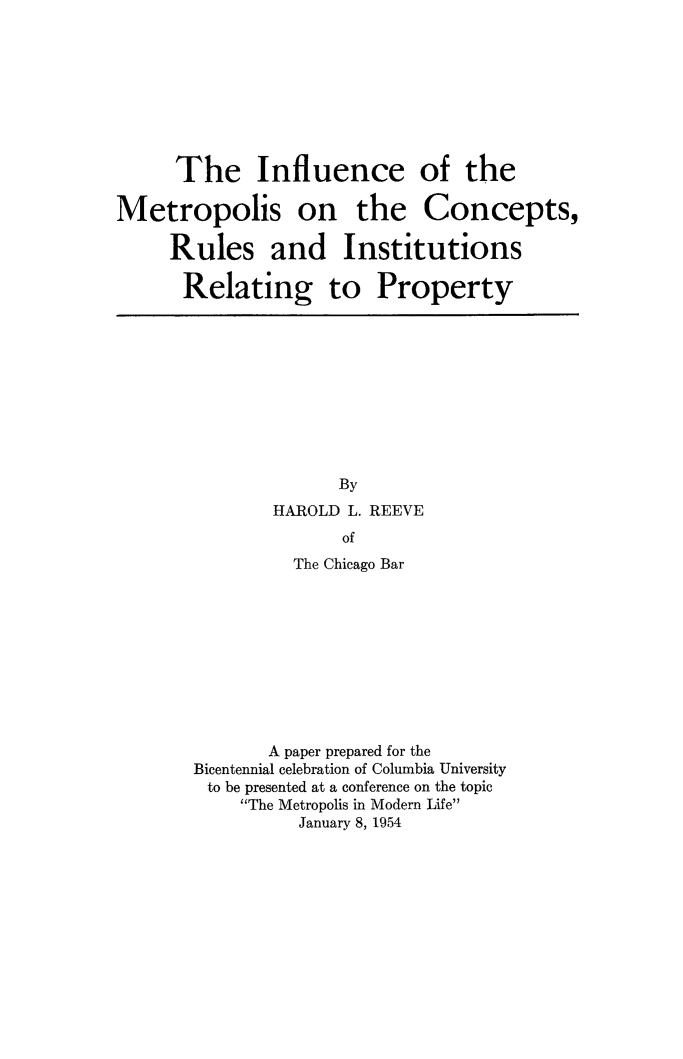 handle is hein.beal/infmetr0001 and id is 1 raw text is: 









      The Influence of the

Metropolis on the Concepts,

     Rules and Institutions

     Relating to Property


      By
HAROLD L. REEVE
       of
  The Chicago Bar


       A paper prepared for the
Bicentennial celebration of Columbia University
to be presented at a conference on the topic
    The Metropolis in Modern Life
          January 8, 1954


