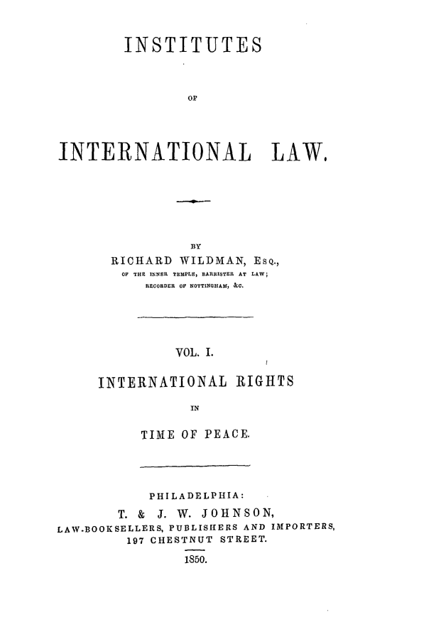 handle is hein.beal/ininla0001 and id is 1 raw text is: INSTITUTES
OF
INTERNATIONAL LAW,

BY
RICHARD WILDMAN, ESQ.,
OF THE INNER TEMPLE, BARRISTER AT LAW;
RECORDER OF NOTTINGHAM, &0.
VOL. I.
INTERNATIONAL RIGHTS
IN

TIME OF PEACE.

PHILADELPHIA:
T. & J. W. JOHNSON,
LAW.BOOKSELLERS, PUBLISIHERS AND IMPORTERS,
197 CHESTNUT STREET.
1850.



