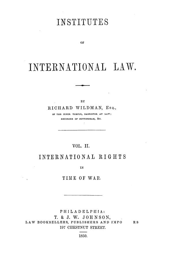 handle is hein.beal/ininla0002 and id is 1 raw text is: INSTITUTES
OF
INTERNATIONAL LAW.

RICHARD WILDMAN, ESQ.,
OF THE INNER TEMPLE3 BARRISTER AT LAW;
RECORDER OF NOTTINGHAM, &C.
VOL. II.
INTERNATIONAL RIGHTS
IN
TIME OF WAR.
PHI LADELPI[A:
Tj. & J. W. JOHNSON,
LAW BOOKSELLERS, PUBLISHERS AND IMPO
197 CHESTNUT STREET.
1850.


