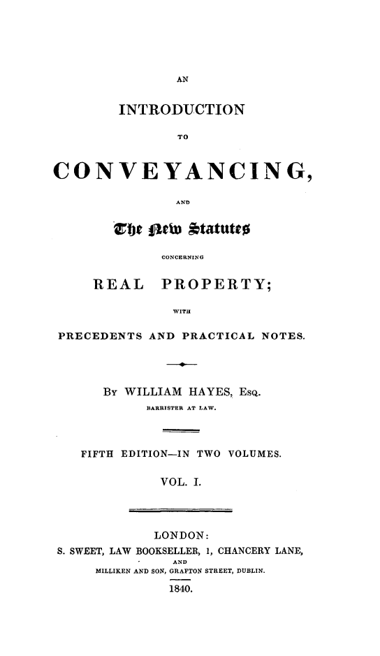 handle is hein.beal/ininnewc0001 and id is 1 raw text is: AN
INTRODUCTION
TO
CONVEYANCING,
AND
t flew *tatuttB
CONCERNING
REAL      PROPERTY;
WITH
PRECEDENTS AND PRACTICAL NOTES.
,0
By WILLIAM HAYES, EsQ.
BARRISTER AT LAW.
FIFTH EDITION-IN TWO VOLUMES.
VOL. I.
LONDON:
S. SWEET, LAW BOOKSELLER, 1, CHANCERY LANE,
AND
MILLIKEN AND SON, GRAFTON STREET, DUBLIN.
1840.


