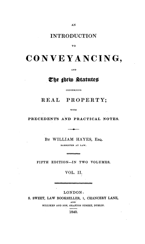 handle is hein.beal/ininnewc0002 and id is 1 raw text is: INTRODUCTION
TO
CONVEYANCING,
AND

RI

PRECED

cbe fiwu Atatutto
CONCERNING
EAL   PROPERTY;
WITH
ENTS AND PRACTICAL NOTES.

By WILLIAM HAYES, EsQ.
BARRISTER AT LAW.
FIFTH EDITION-IN TWO VOLUMES.
VOL. 11.
LONDON:
S. SWEET, LAW BOOKSELLER, 1, CHANCERY LANE,
AND
MILLIKEN AND SON, GRAFTON STREET, DUBLIN.
1840.


