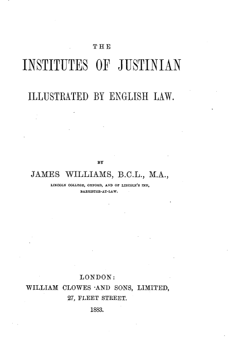 handle is hein.beal/injustegl0001 and id is 1 raw text is: 





THE


INSTITUTES OF JUSTINIAN



ILLUSTRATED BY ENGLISH LAW.








                 BY

  JAMES WILLIAMS, B.C.L., M.A.,
      LINCOLN COLLEGE, OXFORD, AND OF LINCOLN'S INN,
             BARRIBTER-AT-LAW


            LONDON:
WILLIAM CLOWES -AND SONS, LIMITED,
          27, FLEET STREET.
               1883.


