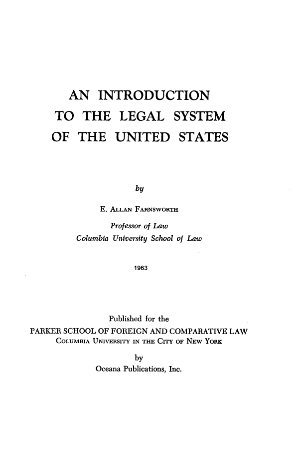 handle is hein.beal/inlsus0001 and id is 1 raw text is: AN INTRODUCTION
TO THE LEGAL SYSTEM
OF THE UNITED STATES
by
E. ALLAN FAR-NSWORTH
Professor of Law
Columbia University School of Law
1963
Published for the
PARKER SCHOOL OF FOREIGN AND COMPARATIVE LAW
COLUMBIA UNIVERSITY IN THE CITY OF NEW YoRK

by
Oceana Publications, Inc.


