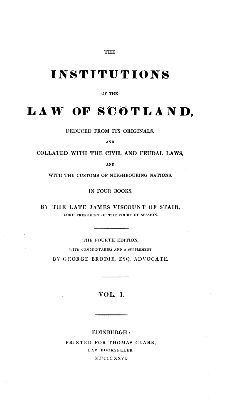 handle is hein.beal/inlwscot0001 and id is 1 raw text is: 








THE


      INSTITUTIONS


                   OF THE



LAW OF SCOTLAND,


          DEDUCED FROM ITS ORIGINALS,

                    AND

  COLLATED WITH THE CIVIL AND FEUDAL LAWS,

                    AND

     WITH THE CUSTOMS OF NEIGHBOURING NATIONS.


               IN FOUR BOOKS.


   BY THE  LATE JAMES VISCOUNT OF STAIR,
         LORD PRESIDENT OF THE COURT OF SESSION.




              THE FOURTH EDITION,
           WITI COMMENTARIES AND A SUPPLEMENT

      BY GEORGE BRODIE, ESQ. ADVOCATE.


VOL. I.


       EDINBURGH:

PRINTED FOR THOMAS CLARK,
      LAW BOOKSELLER.


M.DCCC.XXVI.


