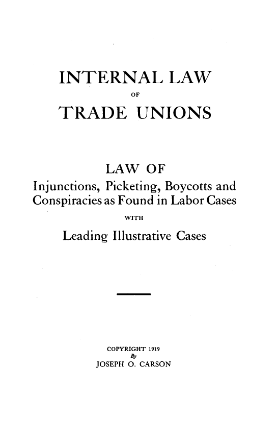 handle is hein.beal/inlwtradu0001 and id is 1 raw text is: 




INTERNAL LAW
           OF
TRADE UNIONS


           LAW OF
Injunctions, Picketing, Boycotts and
Conspiracies as Found in Labor Cases
              WITH
    Leading Illustrative Cases


  COPYRIGHT 1919
     By
JOSEPH 0. CARSON


