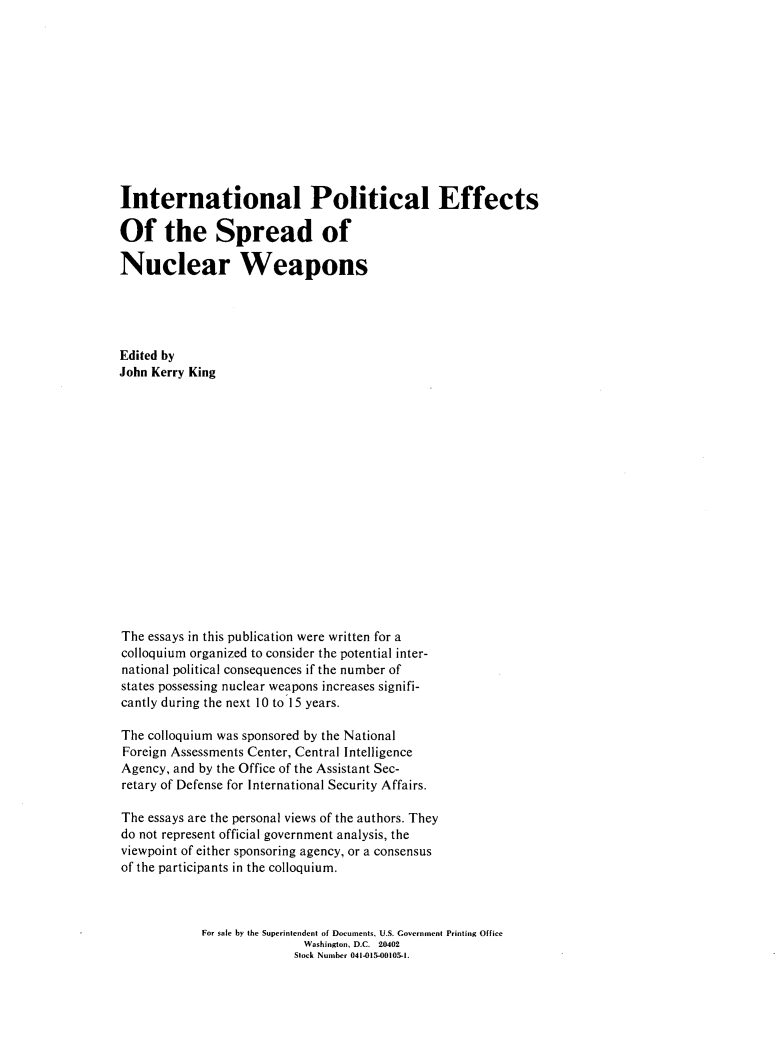 handle is hein.beal/inpeffts0001 and id is 1 raw text is: 












International Political Effects

Of the Spread of

Nuclear Weapons





Edited by
John Kerry King

















The essays in this publication were written for a
colloquium organized to consider the potential inter-
national political consequences if the number of
states possessing nuclear weapons increases signifi-
cantly during the next 10 to 15 years.

The colloquium was sponsored by the National
Foreign Assessments Center, Central Intelligence
Agency, and by the Office of the Assistant Sec-
retary of Defense for International Security Affairs.

The essays are the personal views of the authors. They
do not represent official government analysis, the
viewpoint of either sponsoring agency, or a consensus
of the participants in the colloquium.



            For sale by the Superintendent of Documents, U.S. Covernment Printing Office
                           Washington, D.C. 20402
                           Slock Number 041-015-00105-1.



