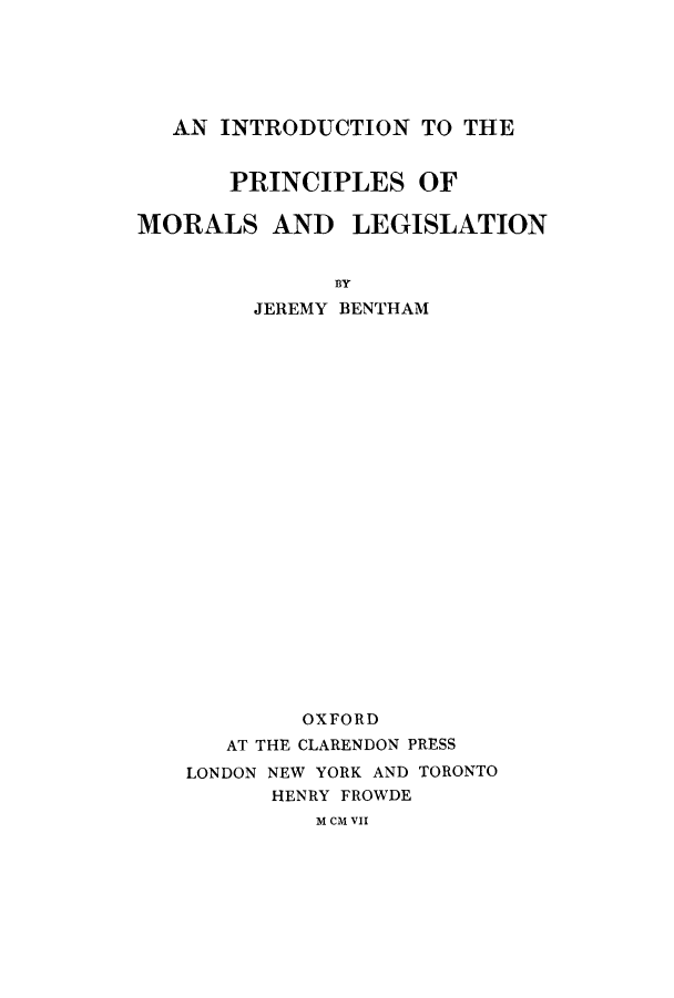handle is hein.beal/inpmorle0001 and id is 1 raw text is: AN INTRODUCTION TO THE
PRINCIPLES OF
MORALS AND LEGISLATION
BY
JEREMY BENTHAM
OXFORD
AT THE CLARENDON PRESS
LONDON NEW YORK AND TORONTO
HENRY FROWDE
M CM VII


