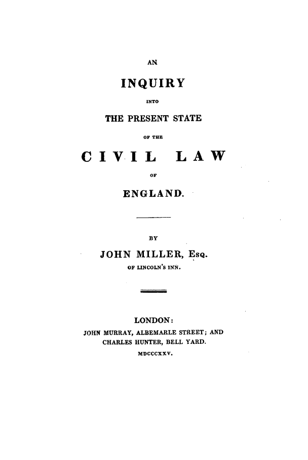 handle is hein.beal/inpres0001 and id is 1 raw text is: INQUIRY
INTO
THE PRESENT STATE
OF THE

CIVIL LAW
or
ENGLAND.

JOHN MILLER, ESQ.
OF LINCOLN'S INN.
LONDON:
JOHN MURRAY, ALBEMARLE STREET; AND
CHARLES HUNTER, BELL YARD.
MDCCCXXV.


