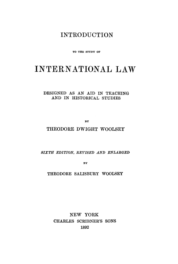 handle is hein.beal/insaidte0001 and id is 1 raw text is: INTRODUCTION
TO THE STUDY OF
INTERNATIONAL LAW
DESIGNED AS AN AID IN TEACHING
AND IN HISTORICAL STUDIES
BY
THEODORE DWIGHT WOOLSEY

SIXTH EDITION, REVISED AND ENLARGED
BY
THEODORE SALISBURY WOOLSEY

NEW YORK
CHARLES SCRIBNER'S SONS
1892



