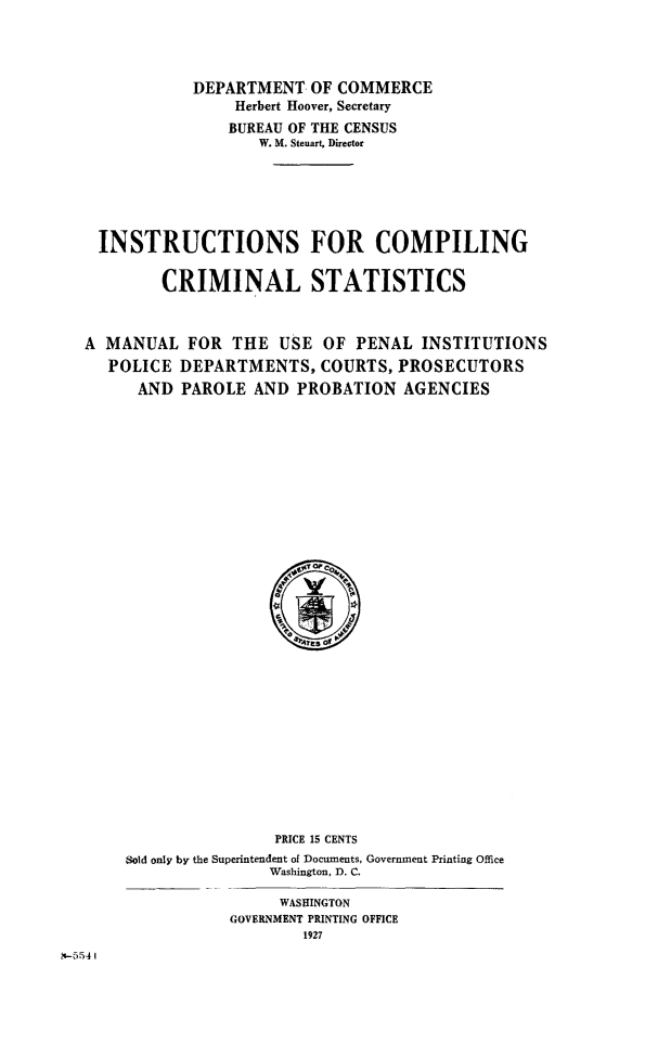 handle is hein.beal/inscmcrm0001 and id is 1 raw text is: 




            DEPARTMENT OF COMMERCE
                Herbert Hoover, Secretary
                BUREAU OF THE CENSUS
                   W. M. Steuart, Director







 INSTRUCTIONS FOR COMPILING


        CRIMINAL STATISTICS



A MANUAL FOR THE USE OF PENAL INSTITUTIONS
   POLICE DEPARTMENTS, COURTS, PROSECUTORS
      AND PAROLE AND PROBATION AGENCIES


                PRICE 15 CENTS
Sold only by the Superintendent of Documents, Government Printing Office
               Washington, D. C.

                 WASHINGTON
           GOVERNMENT PRINTING OFFICE
                   1927


XI-5541


