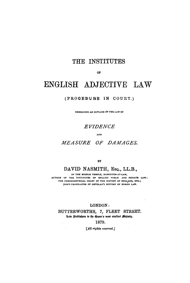 handle is hein.beal/insenad0001 and id is 1 raw text is: THE INSTITUTES
OF
ENGLISH ADJECTIVE LAW

(PROOEDURB        Il  COURT.)
EMBRACING AN OUTLINE OF TAR LAW OF
E VIDENCE
AND
MEASURE OF DAMAGES.
BY

DAVID NASMITH, ESQ., LL.B.,
OF THE MIDDLE TEMPLE, BARRISTER-AT-LAW,
AUTHOR OF THE INSTITUTES OF ENGLISH PUBLIC AND PRIVATE LAW;
THE CHEONOXETRICAL CHART OF THE HISTORY OF ENGLAND, ETC.;
JOINT-TRANSLATOR OF ORTOLAN'S HISTORY OF ROMAN LAW.
LONDON:
BUTTERWORTHS, 7, FLEET STREET.
iLm Vu3 bnmiI,  to tte auwm'o usast euLmt JAuittR.
1879.
[AZZ right8 .eserved.J


