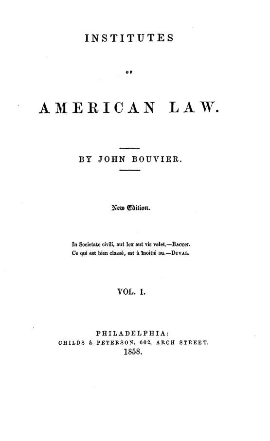 handle is hein.beal/instal0001 and id is 1 raw text is: 



         INSTITUTES



                  OF




AMERICAN LAW.


BY JOHN BOUVIER.





        New bition.



In Societate civili, aut lex aut vis valet.-BAO '.
Ce qui est bien class6, est . bIoiti6 Su.-DUVAL.




         VOL. I.


CHILDS &


PHILADELPHIA:
PETERSON, 602, ARCH STREET.
      1858.


