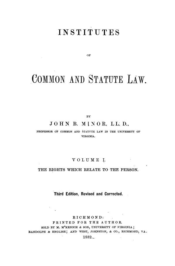 handle is hein.beal/instcsl0001 and id is 1 raw text is: INSTITUTES
OF
COMMON AND STATUTE LAW.
BY
JOHN      B. MINOR, LL D.,
PROFESSOR OF COMMON AND  TATTTE LAW IN THE UNIVERSITY OF
VIRGNIA.
VOLUME I.
THE RIGHTS WHICH RELATE TO THE PERSON.
Third Edition, Revised and Corrected.
RICHMOND:
PRINTED FOR THE AUTHOR.
SOLD BY M. MOKENNIE & SON, UNIVERSITY OF VIRGINIA;
RANDOLPH & ENGLISH; AND WEST, JOHNSTON, & CO., RICHMOND, VA-
1882..


