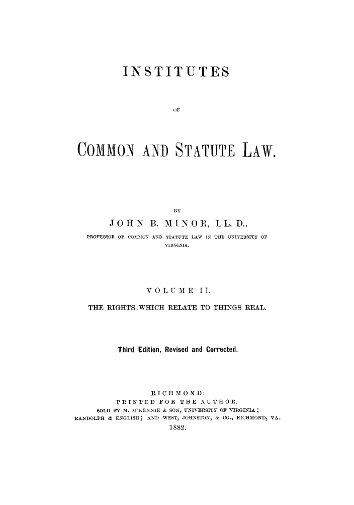handle is hein.beal/instcsl0002 and id is 1 raw text is: INSTITUTES
(OF
COMMON AND STATUTE LAW.
BY
JOHN      B. MiN0 R, LL. D.,
PROFESSOR OF COMMON AND STATUTE LAW IN THE UNIVERSITY OF
VIRGINIA.
VOLUME II.
THE RIGHTS WHICH RELATE TO THINGS REAL.
Third Edition, Revised and Corrected.
RICH 1 OND:
PRINTED FOR THE AUTHOR.
SOLD RY M. M1CKENNIE & SON, UNIVERSITY OF VIRGINIA;
RANDOLPH & ENGLISH; AND WEST, JOHNSTON  & CO., RICHMOND, VA.
1882.


