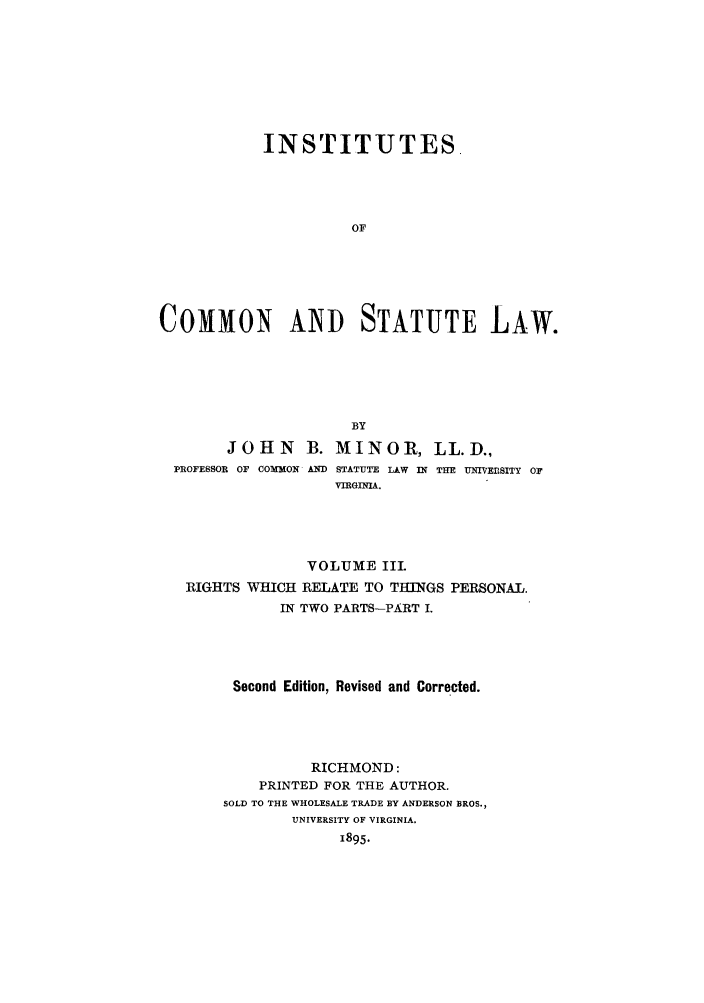 handle is hein.beal/instcsl0003 and id is 1 raw text is: INSTITUTES
OF
COMMON AND STATUTE LAW.

BY
JOHN B. MINOR, LL.D.,
PROFESSOR OF COMMON AND STATUTE LAW IN THE UNIVERSITY OF
VIRGINIA.
VOLUME III
RIGHTS WHICH RELATE TO THINGS PERSONAL.
IN TWO PARTS-PART I.
Second Edition, Revised and Corrected.
RICHMOND:
PRINTED FOR THE AUTHOR.
SOLD TO THE WHOLESALE TRADE BY ANDERSON BROS.,
UNIVERSITY OF VIRGINIA.
1895.


