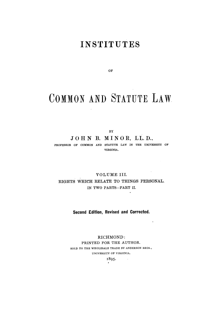 handle is hein.beal/instcsl0004 and id is 1 raw text is: INSTITUTES
OF
COMMON AND STATUTE LAW
BY
JOHN      B. MINOR, LL.D.,
PROFESSOR OF COMMON AND STATUTE LAW IN THE UNIVERSITY OF
VIRGINIA.
VOLUME III.
RIGHTS WHICH RELATE TO THINGS PERSONAL.
IN TWO PARTS-PART II.
Second Edition, Revised and Corrected.
RICHMOND:
PRINTED FOR THE AUTHOR.
SOLD TO THE WHOLESALE TRADE BY ANDERSON BROS.,
UNIVERSITY OF VIRGINIA.
1895.


