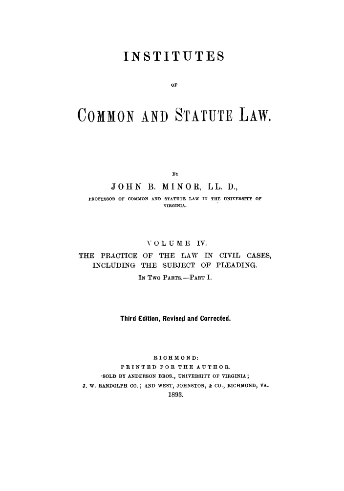 handle is hein.beal/instcsl0005 and id is 1 raw text is: INSTITUTES
OF
COMMON AND STATUTE LAW.

JOHN        B. MINOR, LL. D.,
PROFESSOR OF COMMON AND STATUTE LAW IN THE UNIVERSITY OF
VIRGINIA.
VOLUME IV.

THE PRACTICE OF THE LAW IN
INCLUDING THE SUBJECT OF

CIVIL CASES,
PLEADINQ.

IN Two PARTS.-PART I.
Third Edition, Revised and Corrected.
RICHMOND:
PRINTED FOR THE AUTHOR.
-SOLD BY ANDERSON BROS., UNIVERSITY OF VIRGINIA;
J. W. RANDOLPH CO.; AND WEST, JOHNSTON, & CO., RICHMOND, VA.
1893.


