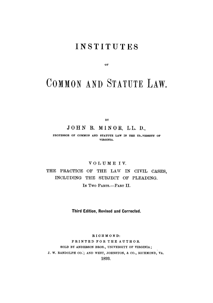handle is hein.beal/instcsl0006 and id is 1 raw text is: INSTITUTES
OF
COMMON AND STATUTE LAw,
BY
JOHN     B. MINOR, LL. D.,
PROFESSOR OF COMMON AND STATUTE LAW IN THE UMVERSITY OF
VIRGINIA.
VOLUME IV.
THE PRACTICE OF THE LAW IN CIVIL CASES,
INCLUDING THE SUBJECT OF PLEADING.
IN Two PARTS.-PART II.
Third Edition, Revised and Corrected.
RICHMOND:
PRINTED FOR THE AUTHOR.
SOLD BY ANDERSON BROS., UNIVERSITY OF VIRGINIA;
J. W. RANDOLPH CO.; AND WEST, JOHNSTON, & CO., RICHMOND, VA.
1893.


