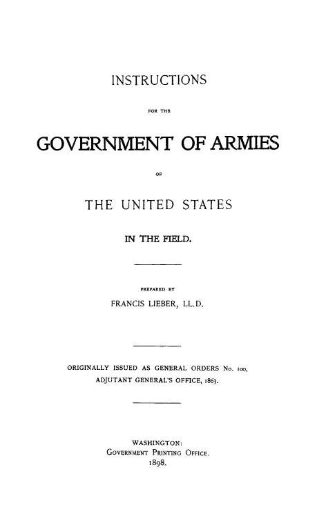 handle is hein.beal/instgvam0001 and id is 1 raw text is: 









             INSTRUCTIONS


                    FOR THE




GOVERNMENT OF ARMIES


                     OF


THE UNITED STATES



       IN THE FIELD.





          PREPARED BY

     FRANCIS LIEBER, LL.D.


ORIGINALLY ISSUED AS GENERAL ORDERS No. oo,
     ADJUTANT GENERAL'S OFFICE, 1863.







           WASHINGTON:
       GOVERNMENT PRINTING OFFICE.
              1898.


