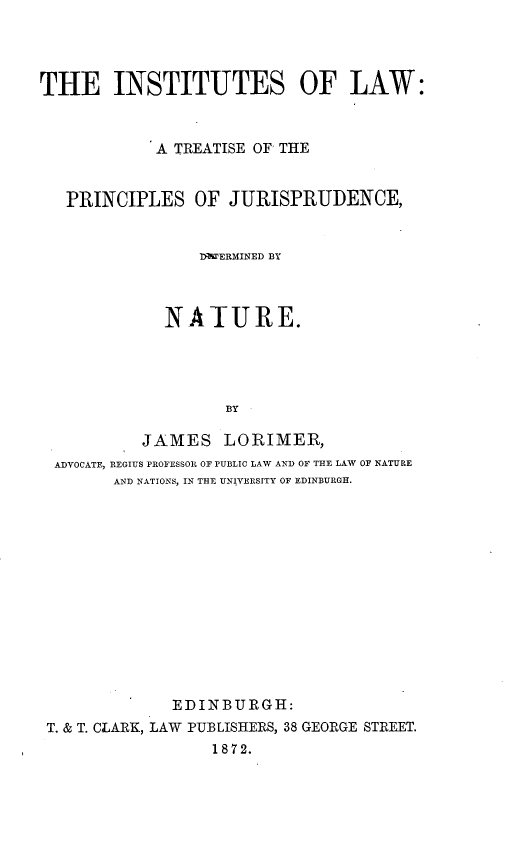 handle is hein.beal/instulaw0001 and id is 1 raw text is: 




THE INSTITUTES OF LAW:



            A TREATISE OF THE


   PRINCIPLES   OF  JURISPRUDENCE,


                 ITHPERMINED BY



             NATURE.




                    BY

           JAMES   LORIMER,
  ADVOCATE, REGIUS PROFESSOR OF PUBLIC LAW AND OF THE LAW OF NATURE
        AND NATIONS, IN THE UNIVERSITY OF EDINBURGI.


             EDINBURGH:
T. & T. CLARK, LAW PUBLISHERS, 38 GEORGE STREET.
                 1872.


