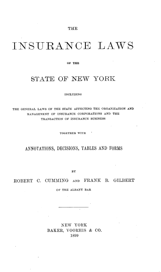 handle is hein.beal/insuclwny0001 and id is 1 raw text is: THE

INSURANCE LAWS
OF THE
STATE OF NEW YORK
INCLUDING
THE GENERAL LAWS OF THE STATE AFFECTING THE ORGANIZATION AND
MANAGEMENT OF INSURANCE CORPORATIONS AND THE
TRANSACTION OF INSURANCE BUSINESS
TOGETHER WITH
ANNOTATIONS, DECISIONS, TABLES AND FORMS
BY
ROBERT    C. CUMMING      AND FRANK     B. GILBERT

OF THE ALBANY BAR
NEW YORK
BAKER, VOORHIS & CO.
1899


