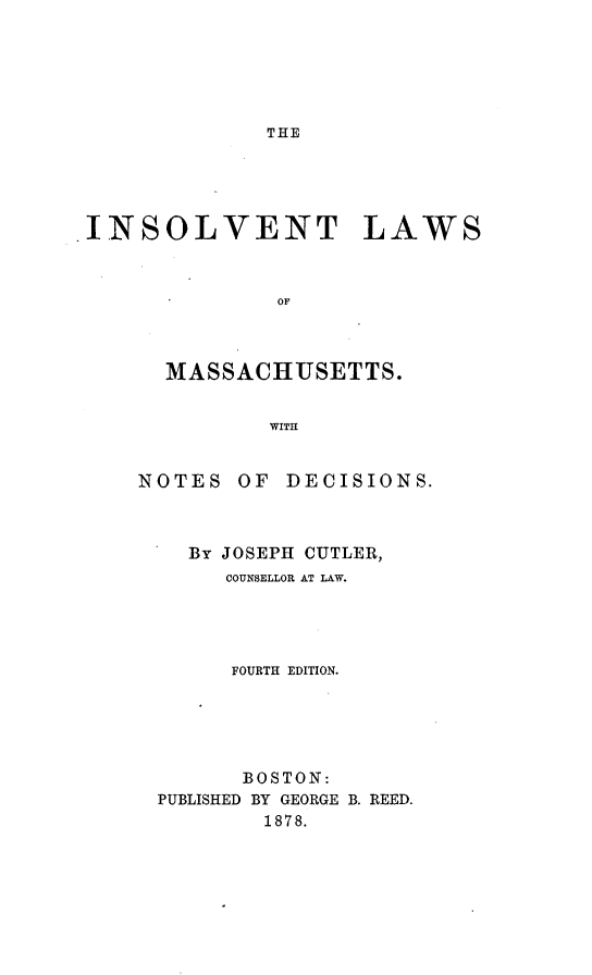 handle is hein.beal/insvlwma0001 and id is 1 raw text is: 






THE


INSOLVENT LAWS



               OF



       MASSACHUSETTS.


              WITH


NOTES


OF DECISIONS.


  By JOSEPH CUTLER,
     COUNSELLOR AT LAW.




     FOURTH EDITION.





     BOSTON:
PUBLISHED BY GEORGE B. REED.
        1878.


