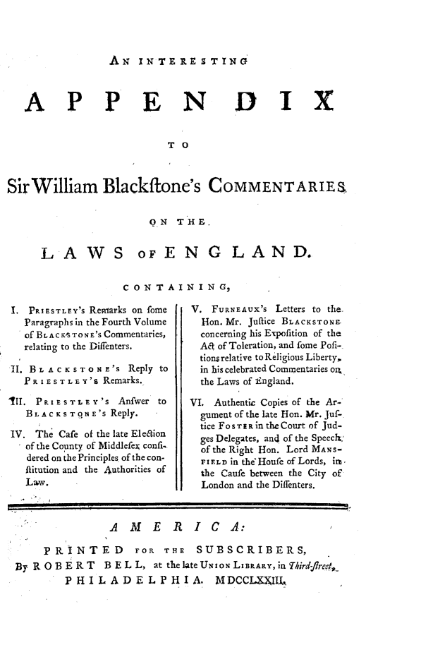 handle is hein.beal/intapdx0001 and id is 1 raw text is: 



A N  IN TERPE 9TING'


APPEN


DIX


TO


Sir William Blackflone's COMMENTARIES


                      ON   THE.


LAWS


oFENG LAND.


CONTAINING,


.  PRIESTLEY's Remarks on fome
   Paragraphs in the Fourth Volume
   of BLAC KTON 'S Commentaries,
   relating to the Diffenters.

II. BLAC KSTONE's  Reply to
  PR IE ST LEY 's Remarks.

'II. PRIESTLE Y 'S     Anfwer to
   BLACKSTONE 's Reply.

IV. The Cafe of the late Ele&ion
   of the County of Middlefexj confi-.
   dered on the Principles. of the con-
   flitution and the 4uthorities of
   Law.


V. FURNEAUX's Letters to the.
  I-Ion. Mr. Juflice BLACKSTONE
  concerning his Expofition of the
  AO of Toleration, and fome Pofi-
  tions relative to Religious Liberty,
  in his celebrated Commentaries o4
  the Laws of England.

VI. Authentic Copies of the Ar-
  gument of the late Hon. Mr. Juf-.
  tice FoSTER in the Court of Jud-
  ges Delegates, and of the Speeck'
  of the Right Hon. Lord MANS-
  FIELD in the'Houfe of Lords, im-
  the Caufe between the City of
  London and the Diffenters.


               AMERIC A:

    PRINTED FOR THE SUBSCRIBERS,
By ROBERT  B EL L, at   the lateUNIoN LIBRARY, in Tkrd-fred,
        PHILADELPHIA. MDCCIXIlk,



