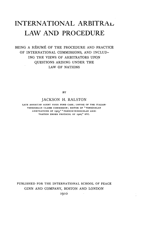 handle is hein.beal/intarblp0001 and id is 1 raw text is: INTERNATIONAL ARBITRAi,
LAW AND PROCEDURE
BEING A RRSUM9 OF THE PROCEDURE AND -PRACTICE
OF INTERNATIONAL COMMISSIONS, AND INCLUD-
ING THE VIEWS OF ARBITRATORS UPO.N
QUESTIONS ARISING UNDER THE
LAW OF NATIONS
BY
JACKSON H. RALSTON
LATE AMERICAN AGENT PIOUS FUND CASE; UMPIRE OF THE ITALIAN-
VENEZUELAN CLAIMS COMMISSION; EDITOR OF VENEZUELAN
ARBITRATIONS OF 1903,  FRENCH-VENEZUELAN ARBI-
TRATION UNDER PROTOCOL OF 1902, ETC.

PUBLISHED FOR THE INTERNATIONAL SCHOOL OF PEACE
GINN AND COMPANY, BOSTON AND LONDON
I910


