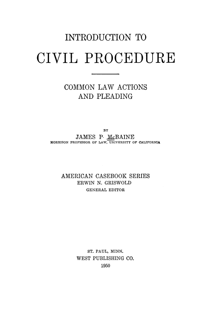 handle is hein.beal/intcvlpr0001 and id is 1 raw text is: 





       INTRODUCTION TO



CIVIL PROCEDURE




       COMMON   LAW  ACTIONS
           AND  PLEADING





                 BY
          JAMES P. iMcBAINE
    MORRISON PROFESSOR OF LAW, UNIVERSITY OF CALIFORNIA


AMERICAN CASEBOOK SERIES
    ERWIN N. GRISWOLD
       GENERAL EDITOR










       ST. PAUL, MINN.
    WEST PUBLISHING CO.
          1950


