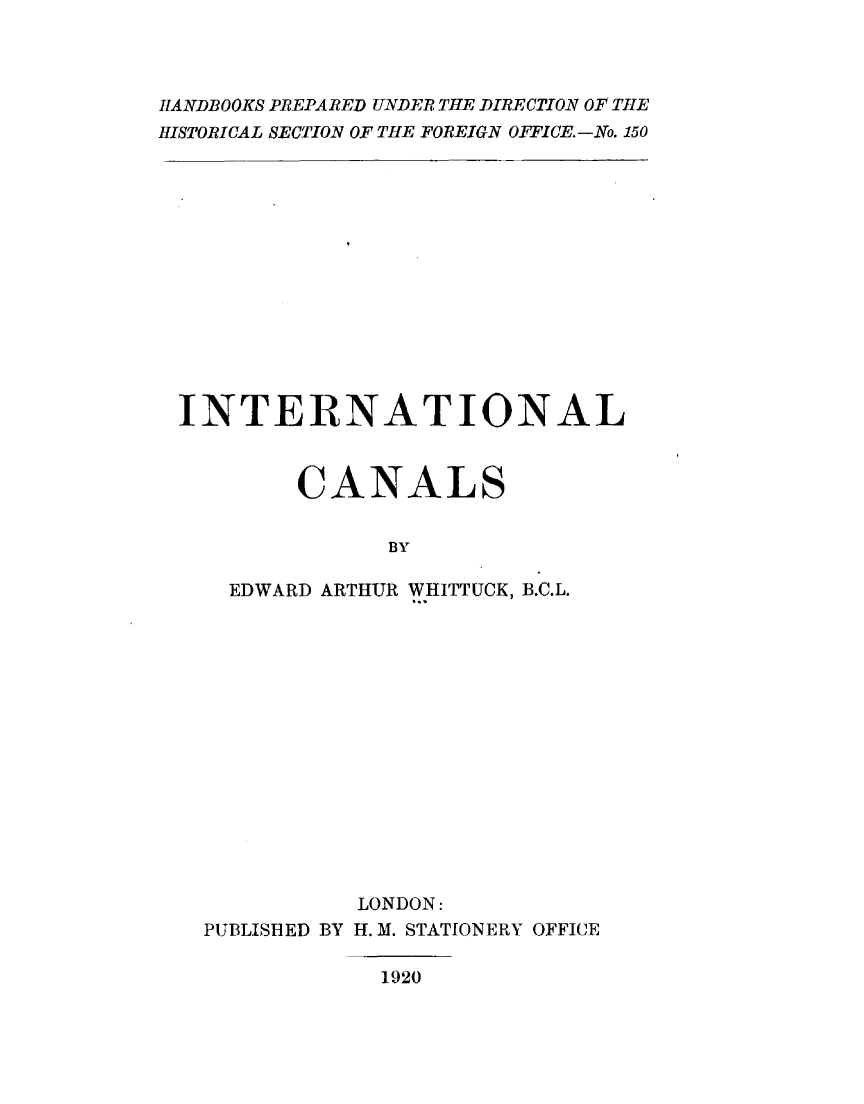 handle is hein.beal/intercals0001 and id is 1 raw text is: 



HANDBOOKS PREPARED UNDER THE DIRECTION OF THE
HISTORICAL SECTION OF THE FOREIGN OFFICE.-No. 150


INTERNATIONAL



        CANALS


              BY

   EDWARD ARTHUR WHITTUCK, B.C.L.


           LONDON:
PUBLISHED BY H. M. STATIONERY OFFICE

            1920


