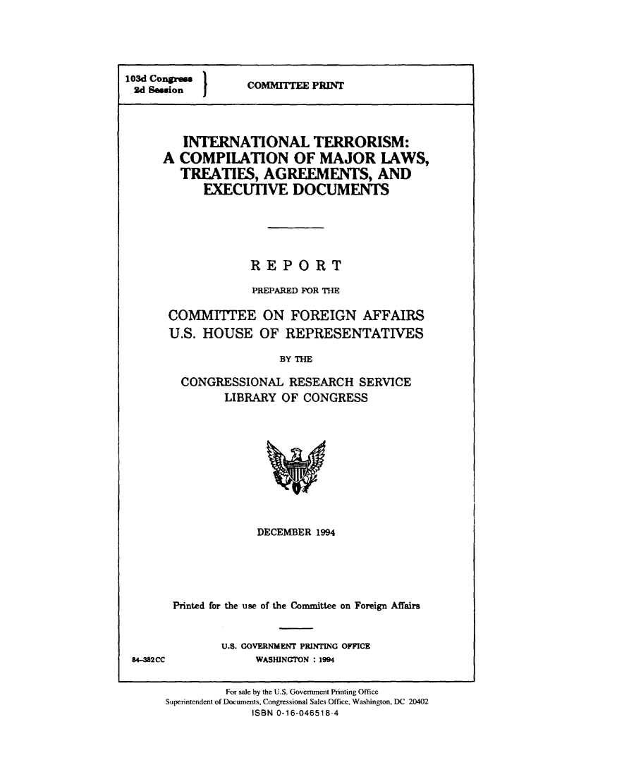 handle is hein.beal/interoism0001 and id is 1 raw text is: 





103d Congress
2d Session  I


COMMITTEE PRINT


   INTERNATIONAL TERRORISM:
A  COMPILATION OF MAJOR LAWS,
   TREATIES,   AGREEMENTS, AND
      EXECUTIVE DOCUMENTS






             REPORT

             PREPARED FOR THE

 COMMITEE ON FOREIGN AFFAIRS
 U.S. HOUSE OF REPRESENTATIVES

                  BY THE

   CONGRESSIONAL   RESEARCH   SERVICE
         LIBRARY  OF CONGRESS


             DECEMBER 1994





Printed for the use of the Committee on Foreign Affairs


       U.S. GOVERNMENT PRINTING OFFICE
            WASHINGTON : 1994


         For sale by the U.S. Government Printing Office
Superintendent of Documents, Congressional Sales Office, Washington, DC 20402
             ISBN 0-16-046518-4


84-82CC


