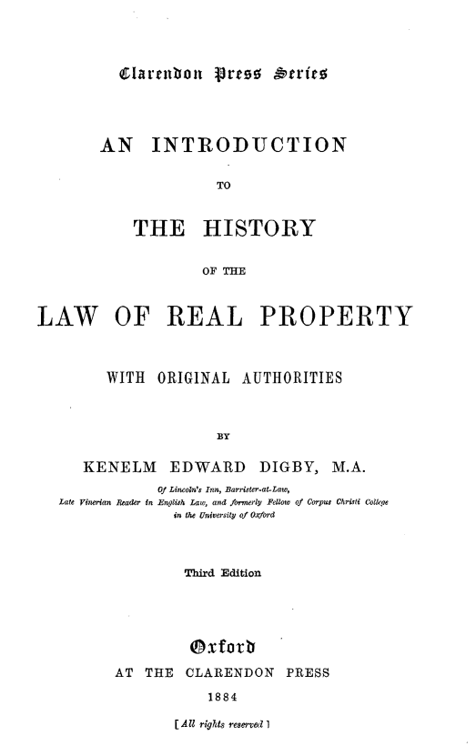 handle is hein.beal/inthlrpoa0001 and id is 1 raw text is: 




Clarmnbon pres0 &ere0


AN INTRODUCTION


               TO


    THE HISTORY


             OF THE


LAW OF REAL PROPERTY



         WITH  ORIGINAL   AUTHORITIES



                       BY

      KENELM EDWARD DIGBY, M.A.
               Of Lincoln's Inn, Barrister-at-Law,
   Late Vinerian Reader in English Law, and formerly Fellow of Corpus Christi Colkqe
                 in the University of Oxford



                   Third Edition





                   ( x fo v b
          AT THE   CLARENDON    PRESS

                      1884


[All rights reserve& I


