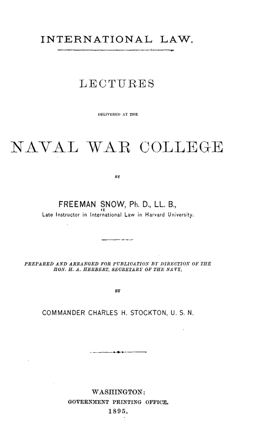 handle is hein.beal/intllwlu0001 and id is 1 raw text is: 




       INTERNATIONAL LAW.





               LECTURES



                   DELIVERED AT THI




NAVAL WAB COLLEGE


                       BY



           FREEMAN SNOW, Ph. D., LL, B.,
       Late Instructor in International Law in Harvard University,


PREPARED AND ARRANGED FOR PUBLICATION BY DIRECTION OF THE
      HON. H. A. HERBERT, SECRETARY OF THE NAVY,


                    BY


    COMMANDER CHARLES H. STOCKTON, U. S. N.


     WASHINGTON:
GOVERNMENT PRINTING OFFICE,
         1895.


