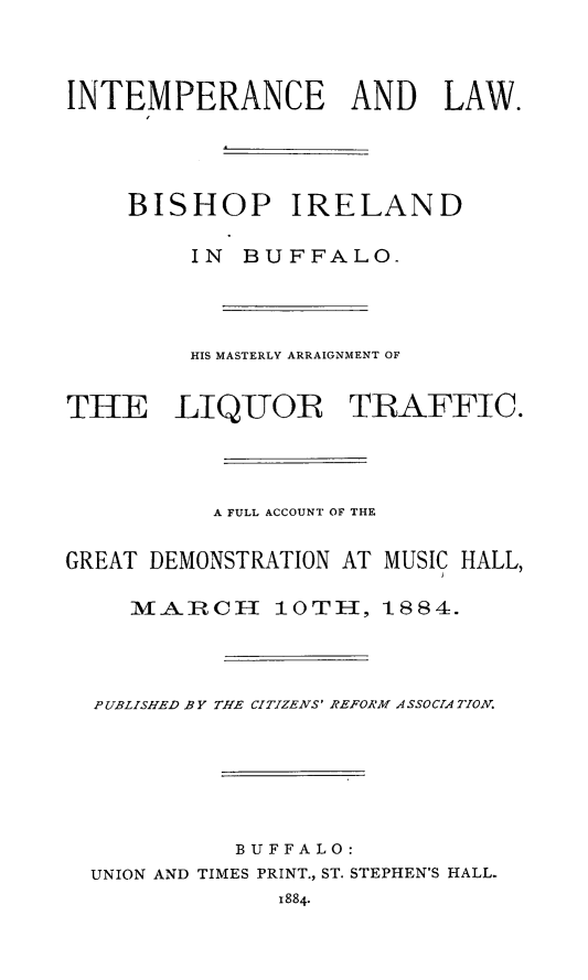 handle is hein.beal/intmpl0001 and id is 1 raw text is: INTEMPERANCE AND LAW.
BISHOP IRELAND
IN BUFFALO-
HIS MASTERLY ARRAIGNMENT OF
THE LIQUOR TRAFFIC.
A FULL ACCOUNT OF THE
GREAT DEMONSTRATION AT MUSIC HALL,
MAiRCH     10TH, 1884.
PUBLISHED BY THE CITIZENS' REFORM ASSOCIATION.
BUFFALO:
UNION AND TIMES PRINT., ST. STEPHEN'S HALL.
1884-


