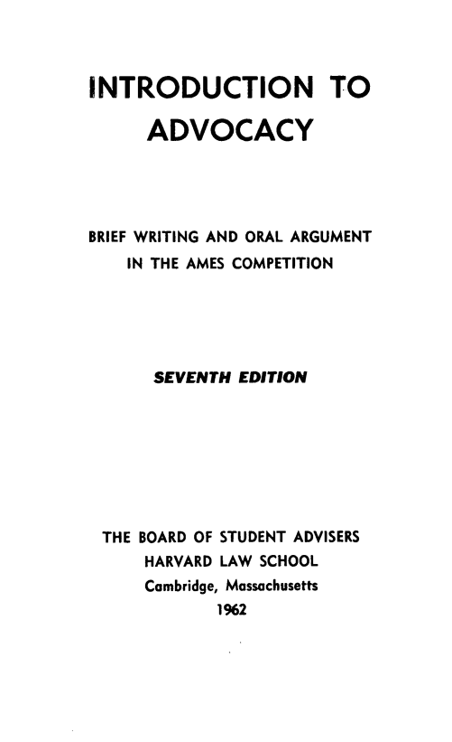 handle is hein.beal/intradvo0001 and id is 1 raw text is: INTRODUCTION TO
ADVOCACY
BRIEF WRITING AND ORAL ARGUMENT
IN THE AMES COMPETITION
SEVENTH EDITION
THE BOARD OF STUDENT ADVISERS
HARVARD LAW SCHOOL
Cambridge, Massachusetts
1%2


