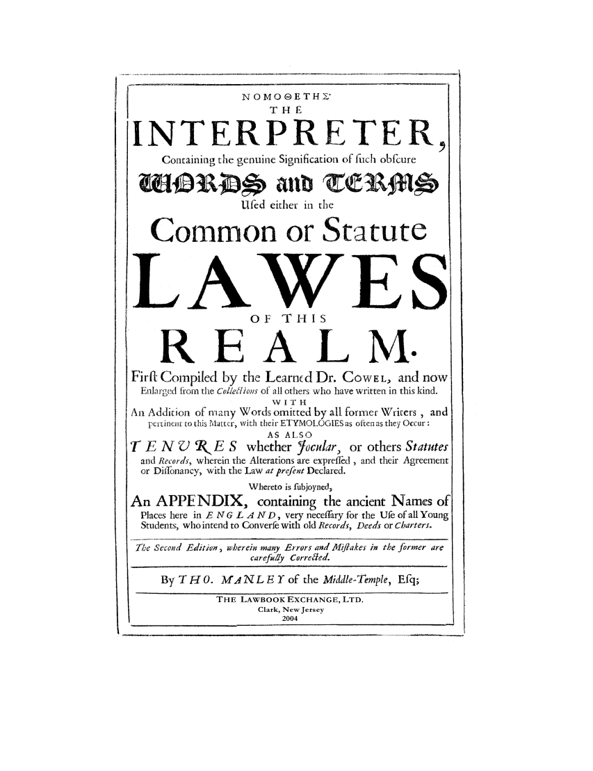 handle is hein.beal/intrcowb0001 and id is 1 raw text is: N OMO GETH Z
TH,
INTERPRETER,
Containing the genuine Signification of fich obfcure
Ufed either in the

Common or Statute
LAWES
OF    T     I-IS
REA                                    M.
Firft Compiled by the Learned Dr. COWEL, and now
Enlarged from the Col/eflions of all others who have written in this kind.
W I T H
Ari Addition of many Words omitted by all former Writers , and
perinent to this Matter, with their ETYMOLOGIES as often as they Occur:
AS ALSO
T E N    V  2( E S    whether   /ocular, or others Statutes
and Records, wherein the Alterations are exprefled, and their Agreement
or Dilfonancy, with the Law at prefent Declared.
Whereto is fubjoyned,
An APPENDIX, containing the ancient Names of
Places here in E N G L A ND, very neceffiry for the Ufe of all Young
Students, who intend to Converfe with old Records, Deeds or Charters.
21e Second Edition, wherein many Errors and Miflakes in the former are
carefully Correded
By T H 0. M N L E Y of the Middle-Temple, Efiq;
THE LAWBOOK EXCHANGE, LTD.
Clark, New Jersey
2004

Il


