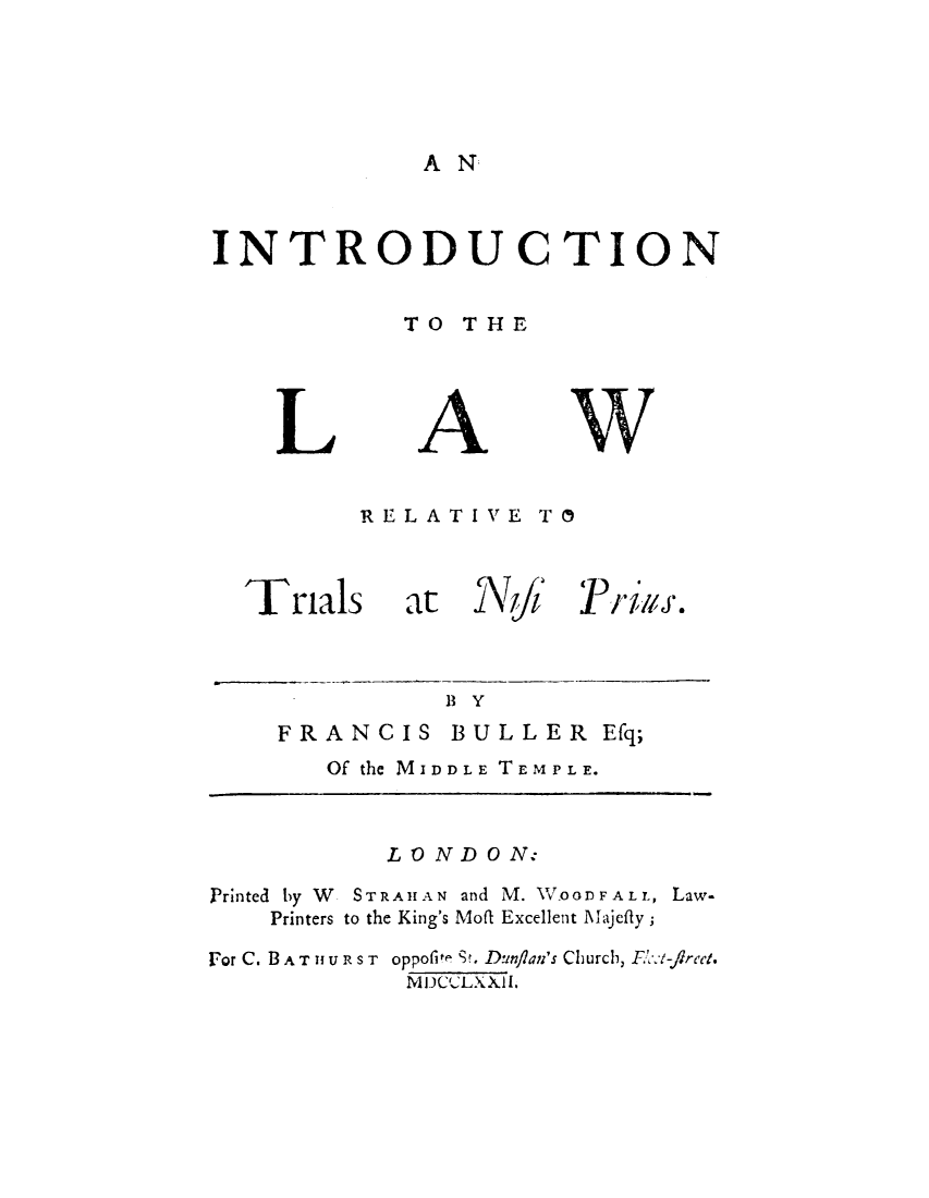 handle is hein.beal/intrnispu0001 and id is 1 raw text is: 





AN


INTRODUCTION


            TO  THE


L


A


w


RELATIVE   TO


Trials at


N J


Frigs.


BY


FRANCIS BULLER Efq;
   Of the MIDDLE TEMPLE.


           LONDO   N:

Printed by W   STRAHAN and M. W.OODFALL, Law-
    Printers to the King's Mofi Excellent Majefly;

For C. B A T 1 U R S T oppofite St. Dunflan's Church, UC t-firect.
             MIDCLXXIL.


