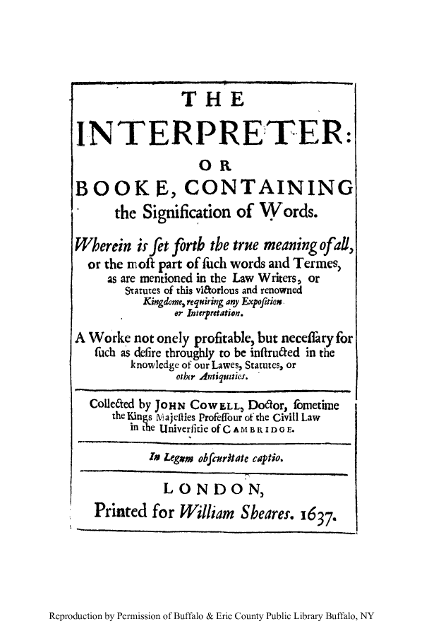 handle is hein.beal/intrprtr0001 and id is 1 raw text is: THE
INTERPRETER:
OR
BOOK E, CONTAINING
the Signification of Words.
Wherein itfJt forth the true meaning ofall,
or the noff part of fuch words and Termes,
as are mentioned in the Law Writers, or
Statutes of this viftorious and renowned
Kingdome, requiring any Expofition
or Interpretation.
A Worke not onely profitable, but neceffary for
fuch as defire throughly to be infitruaed in the
knowledge of our Lawes, Statutes, or
other Antiquaties.
ColleCted by JOHN CoWELL, Do6dor, fometime
the Kings Viajeflies Profeffour of the Civill Law
in the Univerfitle of CAMBRIDO E.
Is Legm obftritate captio.
LONDON,
Printed for William Sheares. 1637,

Reproduction by Permission of Buffalo & Erie County Public Library Buffalo, NY


